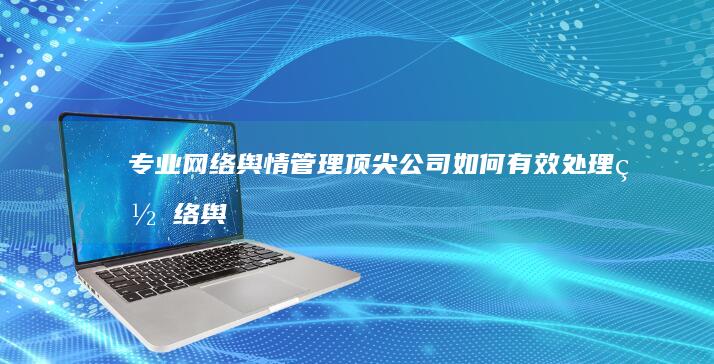 专业网络舆情管理：顶尖公司如何有效处理网络舆论危机